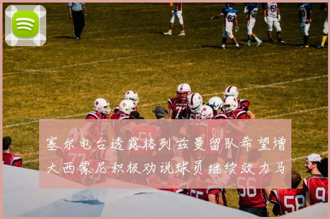 塞尔电台透露格列兹曼留队希望增大西蒙尼积极劝说球员继续效力马竞