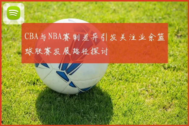 CBA与NBA赛制差异引发关注业余篮球联赛发展路径探讨