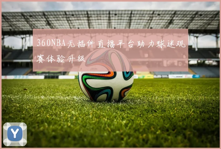360NBA无插件直播平台助力球迷观赛体验升级