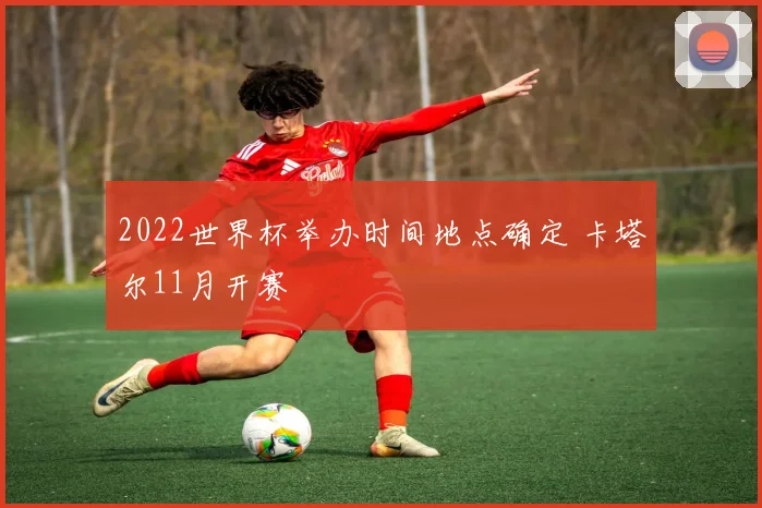 2022世界杯举办时间地点确定 卡塔尔11月开赛