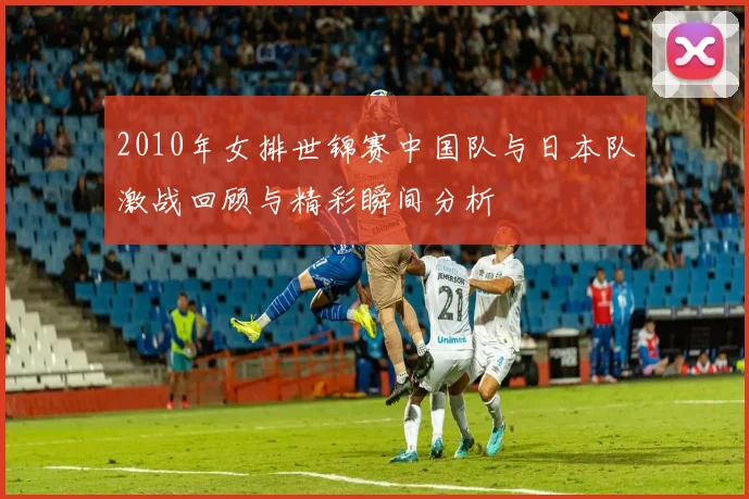 2010年女排世锦赛中国队与日本队激战回顾与精彩瞬间分析