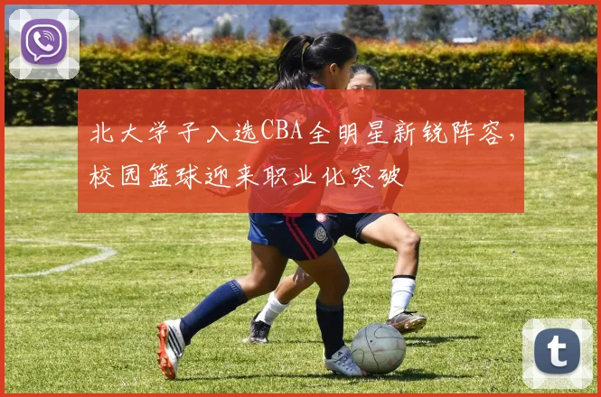 北大学子入选CBA全明星新锐阵容，校园篮球迎来职业化突破
